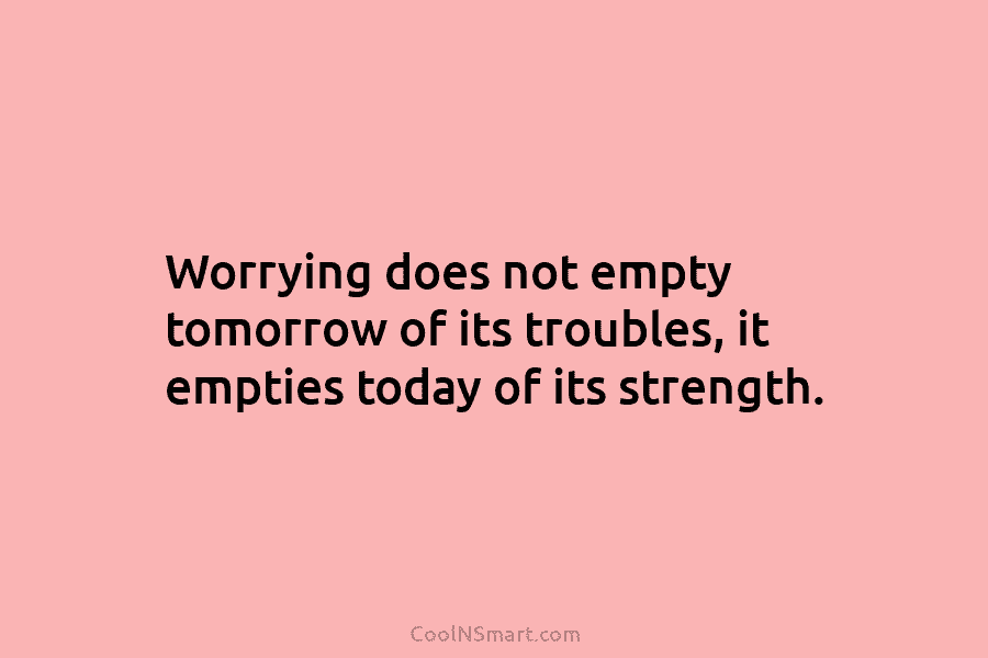 Worrying does not empty tomorrow of its troubles, it empties today of its strength.