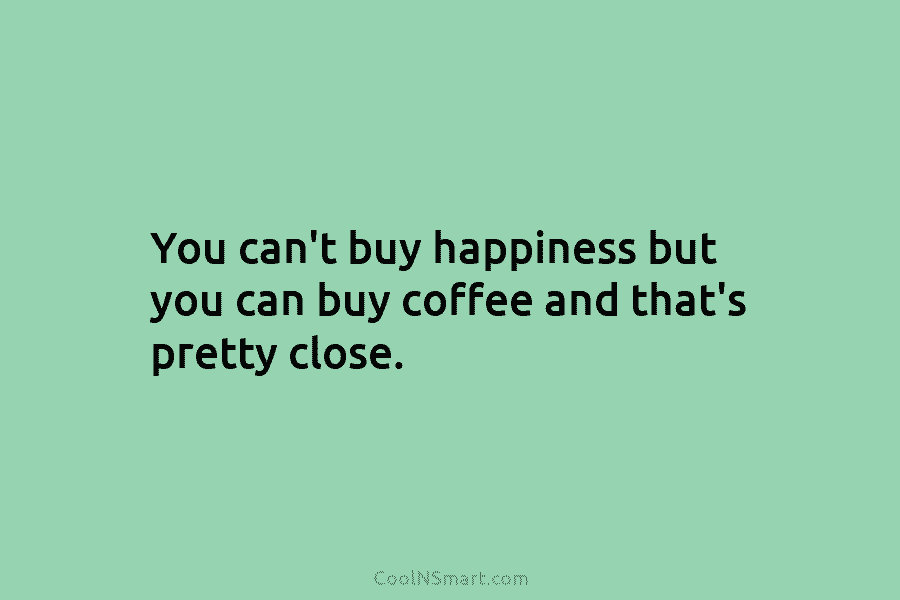 You can’t buy happiness but you can buy coffee and that’s pretty close.