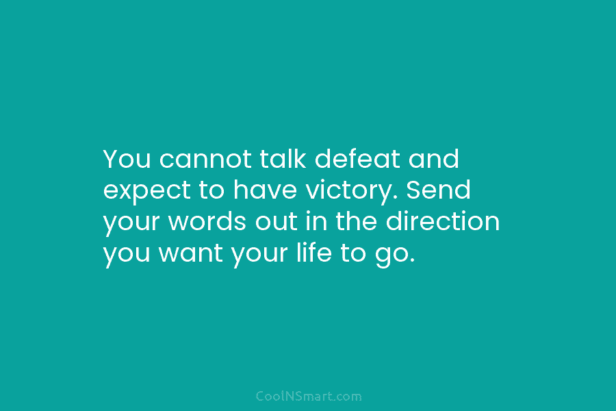 You cannot talk defeat and expect to have victory. Send your words out in the direction you want your life...