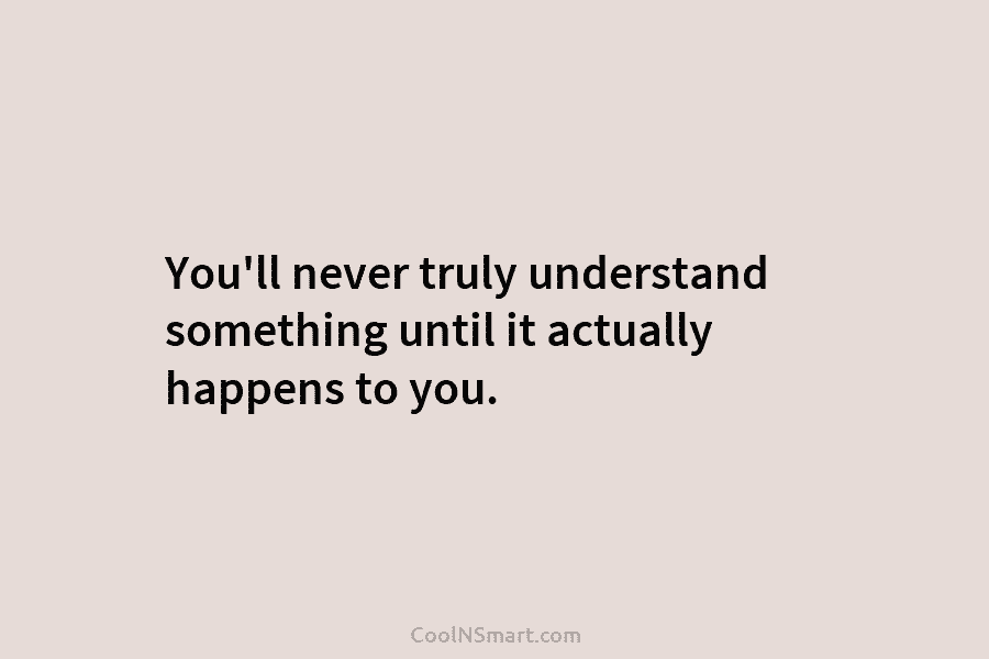 You’ll never truly understand something until it actually happens to you.