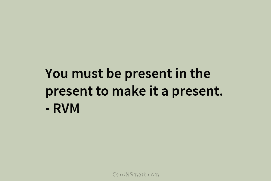 You must be present in the present to make it a present. – RVM