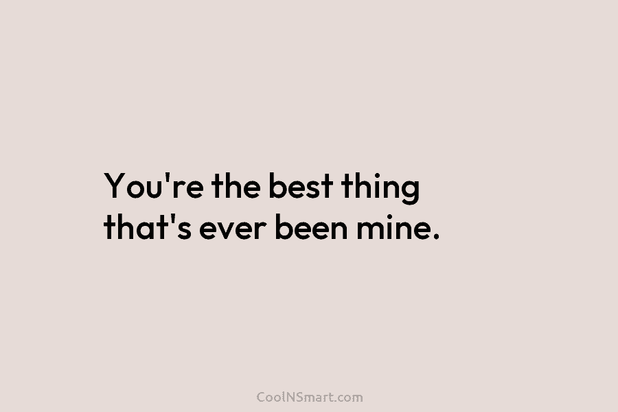 You’re the best thing that’s ever been mine.