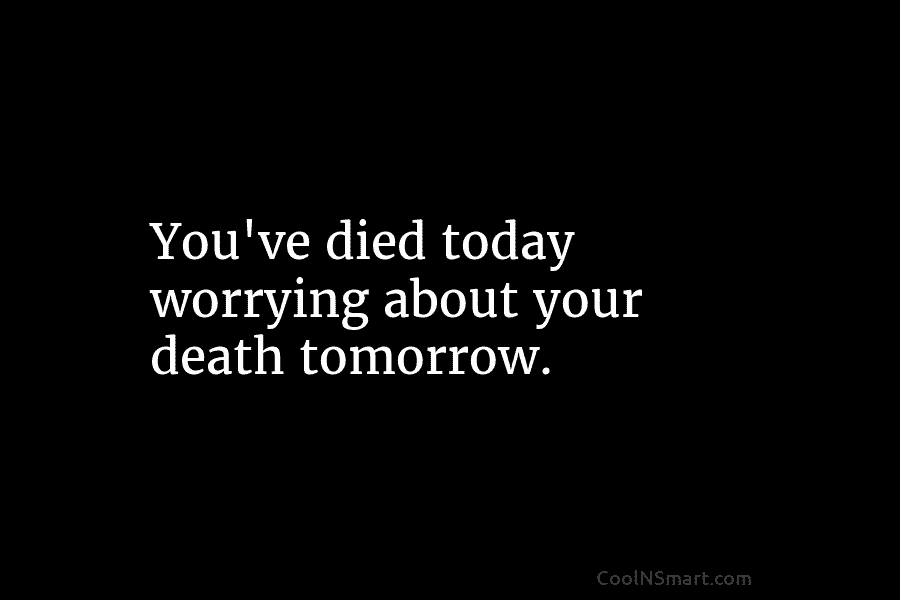 You’ve died today worrying about your death tomorrow.