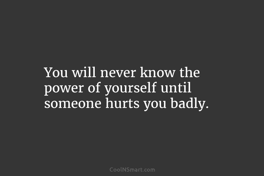 You will never know the power of yourself until someone hurts you badly.
