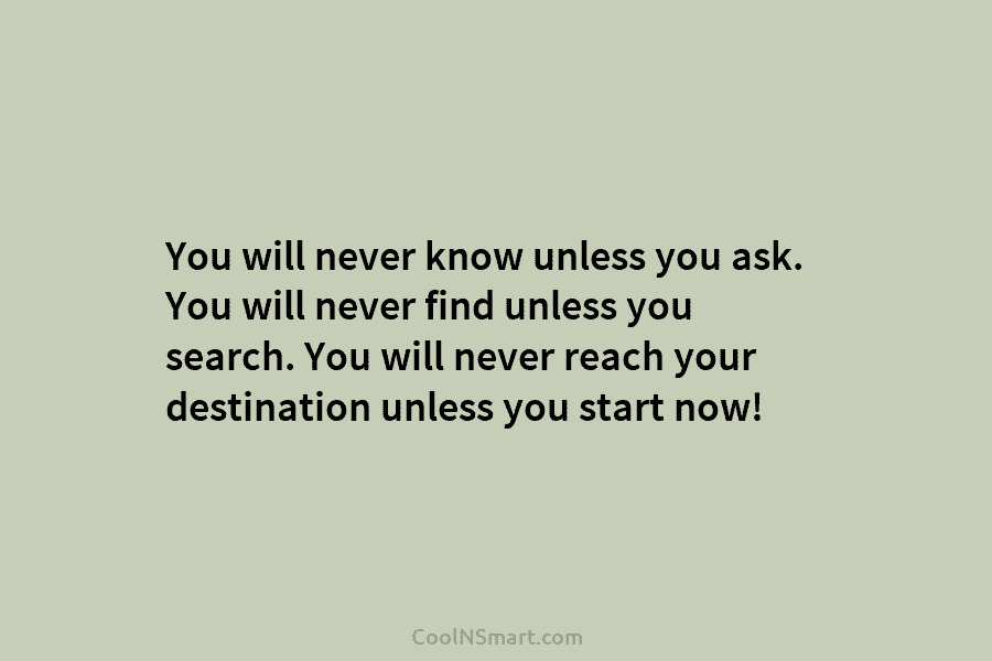 You will never know unless you ask. You will never find unless you search. You will never reach your destination...