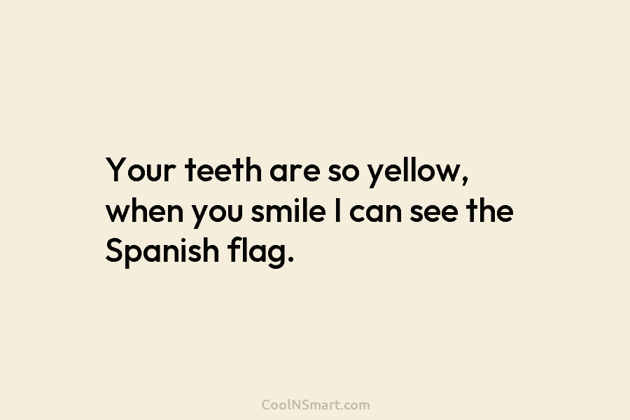 Your teeth are so yellow, when you smile I can see the Spanish flag.