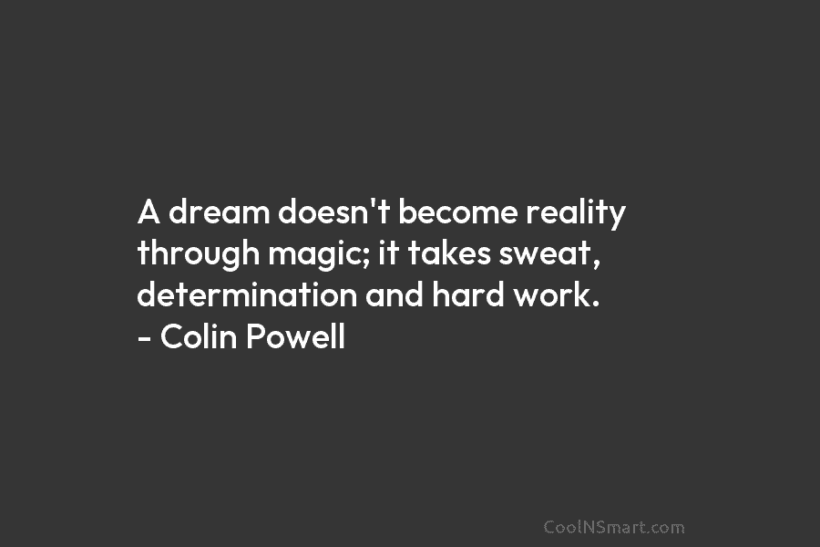 A dream doesn’t become reality through magic; it takes sweat, determination and hard work. – Colin Powell