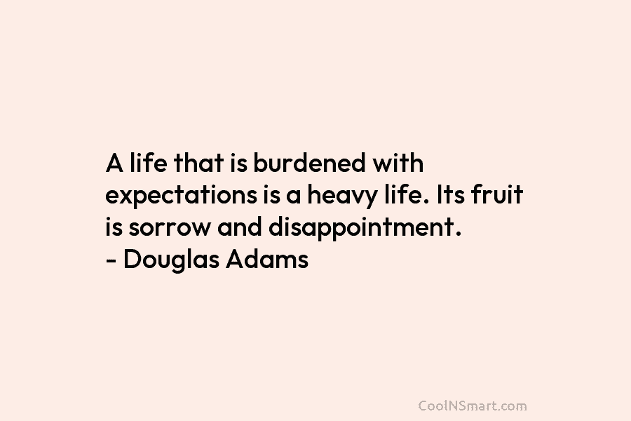 A life that is burdened with expectations is a heavy life. Its fruit is sorrow and disappointment. – Douglas Adams