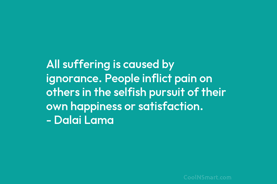 All suffering is caused by ignorance. People inflict pain on others in the selfish pursuit of their own happiness or...