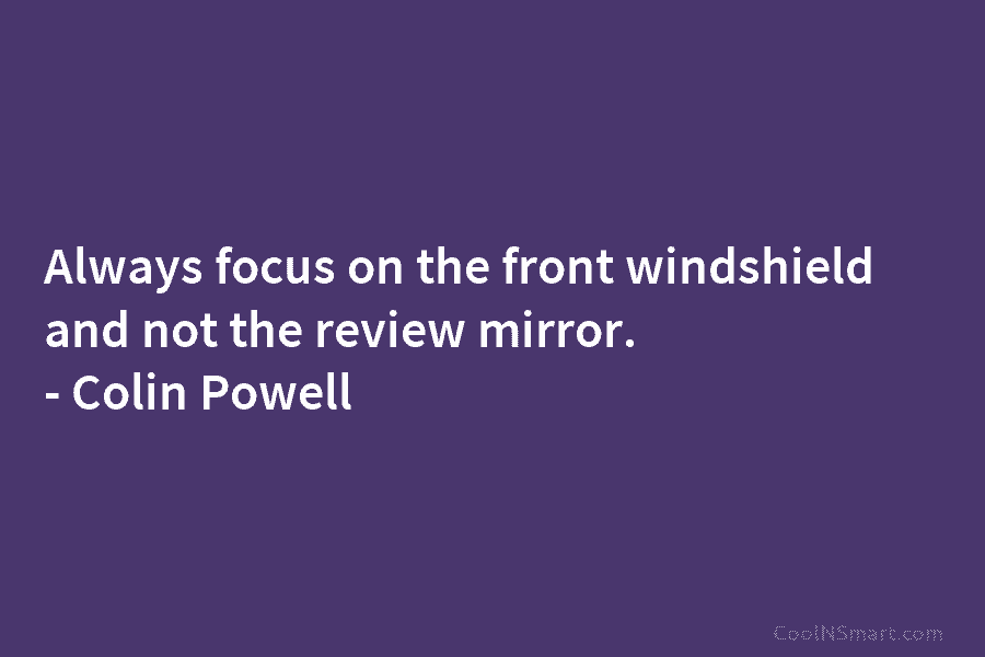 Always focus on the front windshield and not the review mirror. – Colin Powell