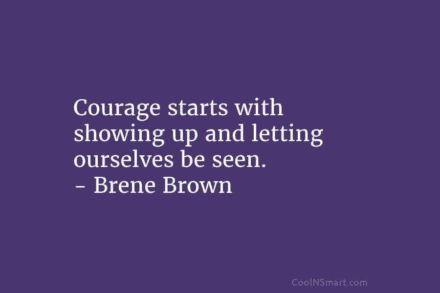 Courage starts with showing up and letting ourselves be seen. – Brene Brown