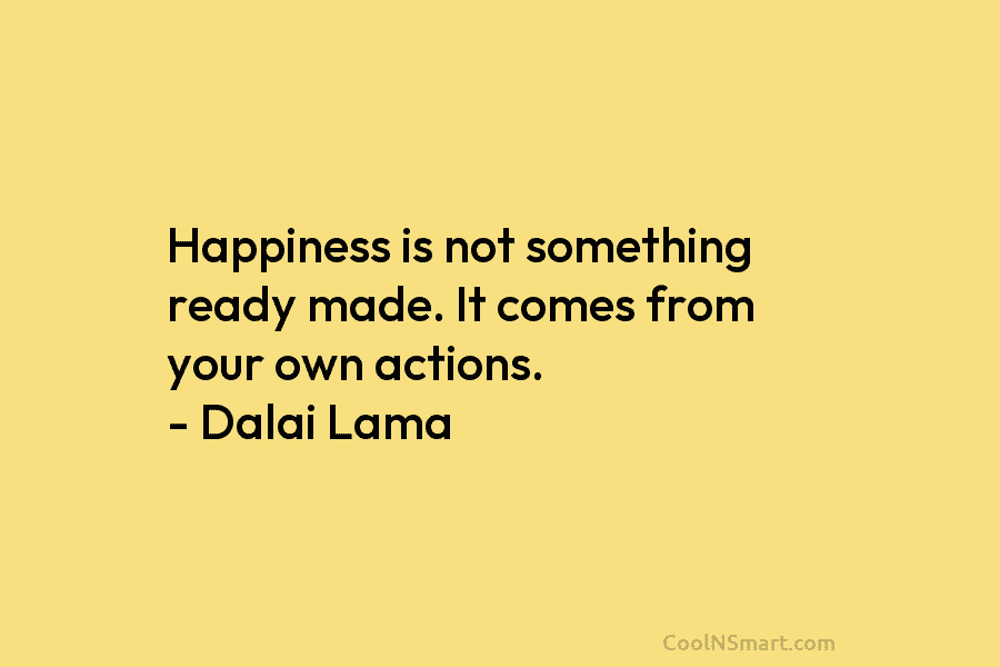 Happiness is not something ready made. It comes from your own actions. – Dalai Lama