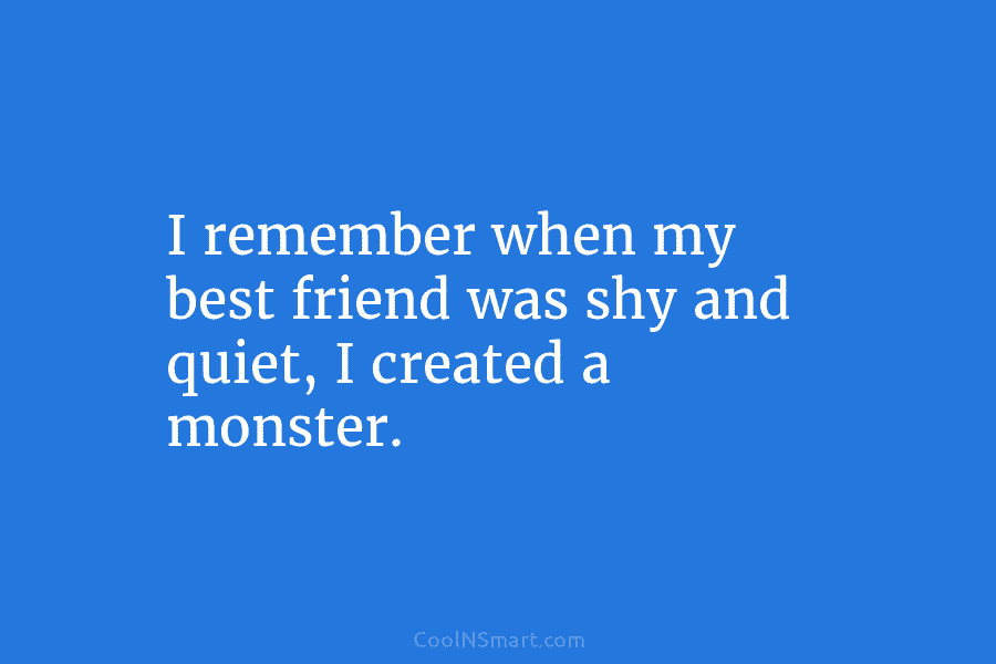 I remember when my best friend was shy and quiet, I created a monster.