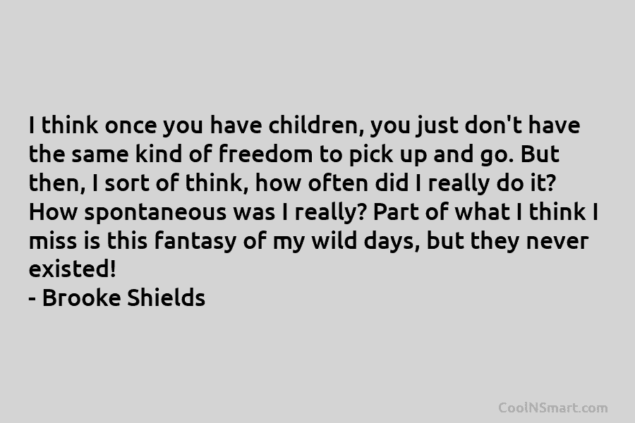 I think once you have children, you just don’t have the same kind of freedom to pick up and go....