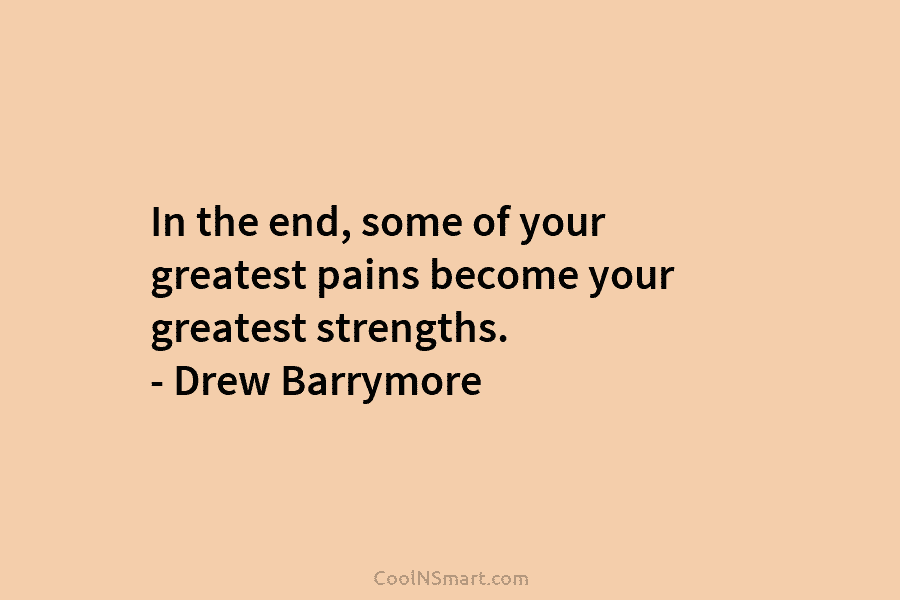 In the end, some of your greatest pains become your greatest strengths. – Drew Barrymore