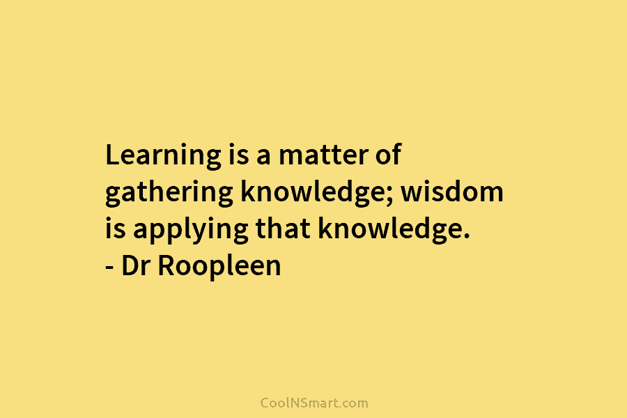 Learning is a matter of gathering knowledge; wisdom is applying that knowledge. – Dr Roopleen