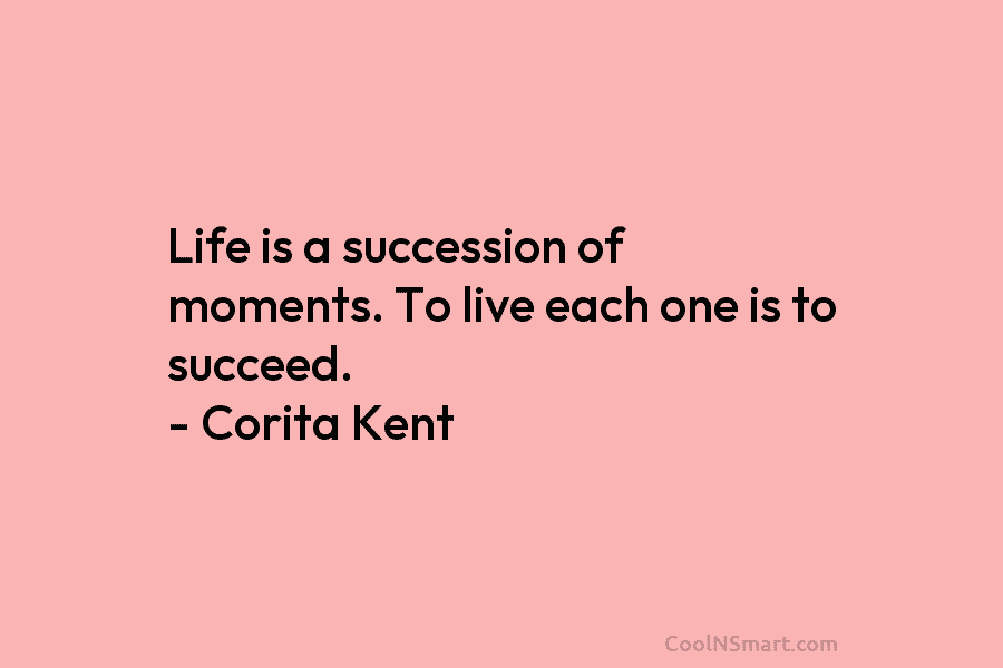 Life is a succession of moments. To live each one is to succeed. – Corita Kent