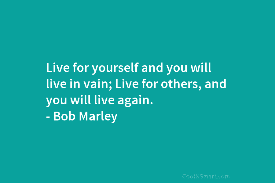 Live for yourself and you will live in vain; Live for others, and you will live again. – Bob Marley