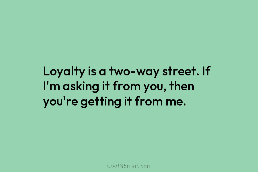 Loyalty is a two-way street. If I’m asking it from you, then you’re getting it...