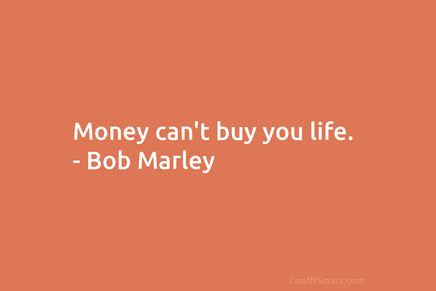 Money can’t buy you life. – Bob Marley