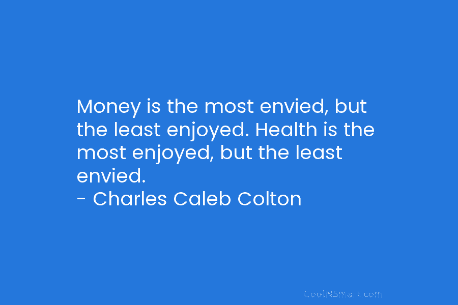 Money is the most envied, but the least enjoyed. Health is the most enjoyed, but the least envied. – Charles...