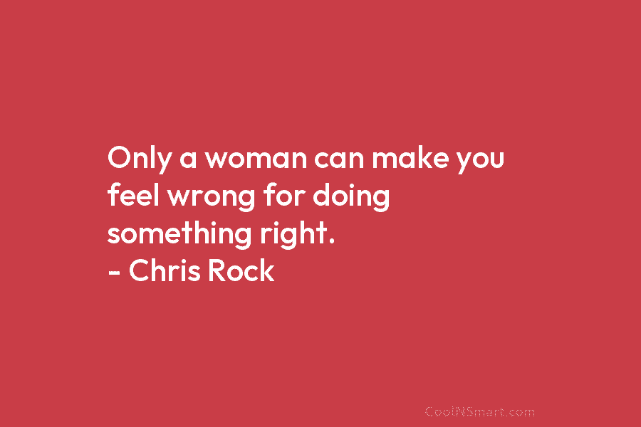Only a woman can make you feel wrong for doing something right. – Chris Rock