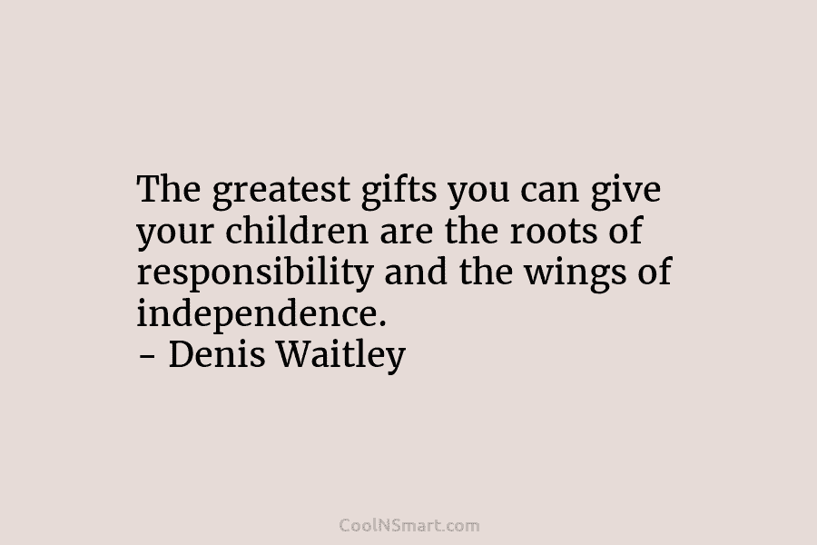 The greatest gifts you can give your children are the roots of responsibility and the wings of independence. – Denis...