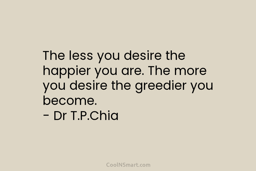 The less you desire the happier you are. The more you desire the greedier you become. – Dr T.P.Chia