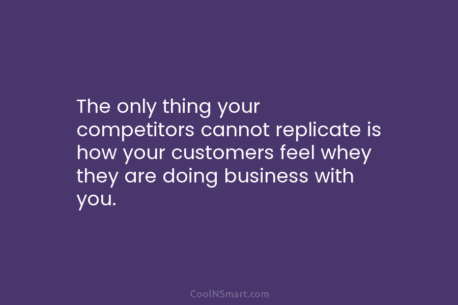The only thing your competitors cannot replicate is how your customers feel whey they are...