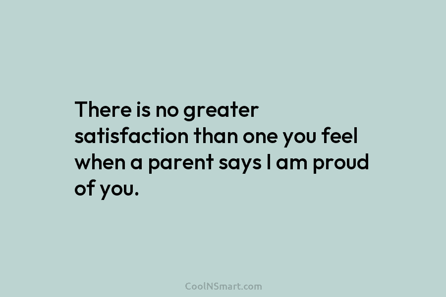 There is no greater satisfaction than one you feel when a parent says I am proud of you.