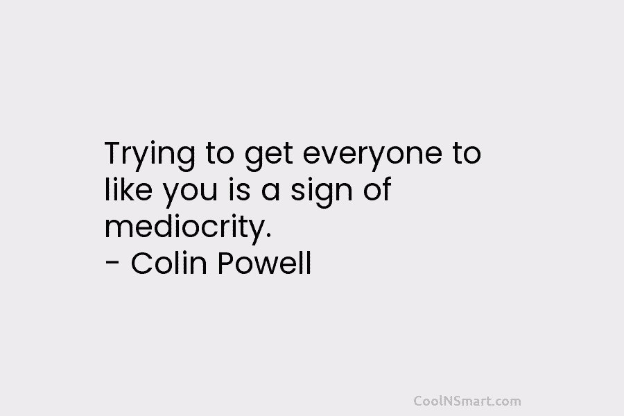 Trying to get everyone to like you is a sign of mediocrity. – Colin Powell