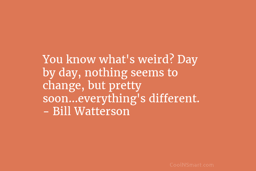 You know what’s weird? Day by day, nothing seems to change, but pretty soon…everything’s different. – Bill Watterson