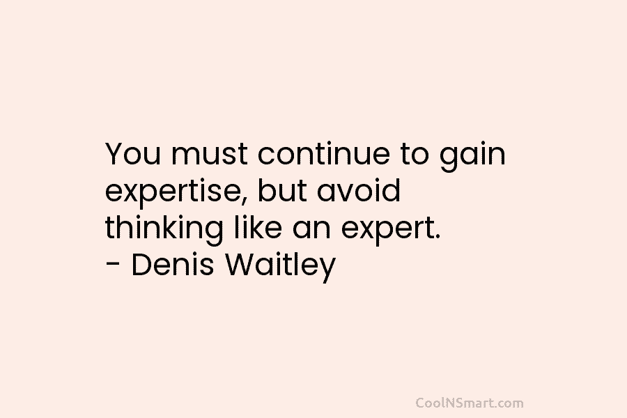 You must continue to gain expertise, but avoid thinking like an expert. – Denis Waitley