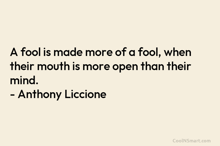 A fool is made more of a fool, when their mouth is more open than their mind. – Anthony Liccione