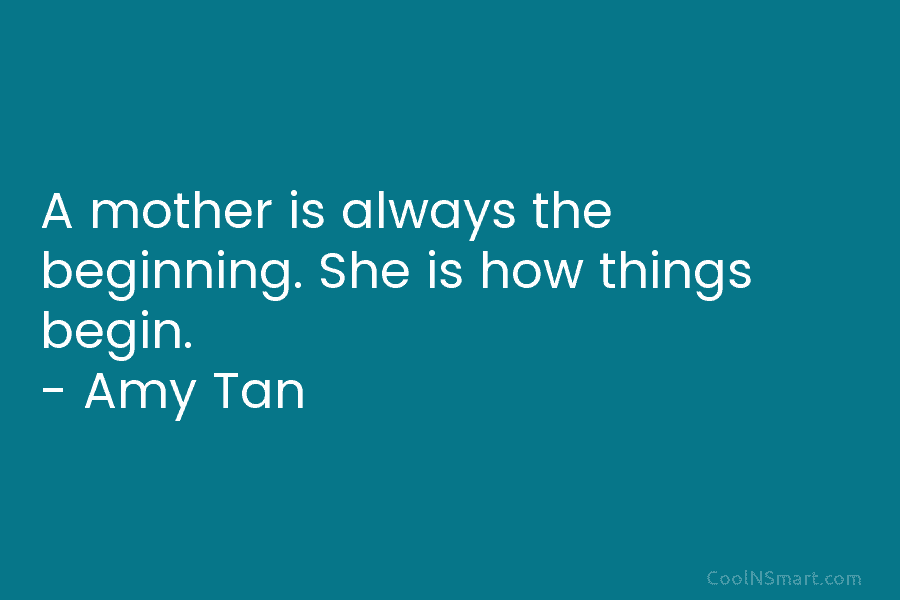 A mother is always the beginning. She is how things begin. – Amy Tan