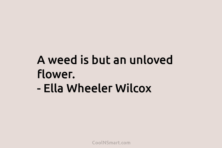 A weed is but an unloved flower. – Ella Wheeler Wilcox