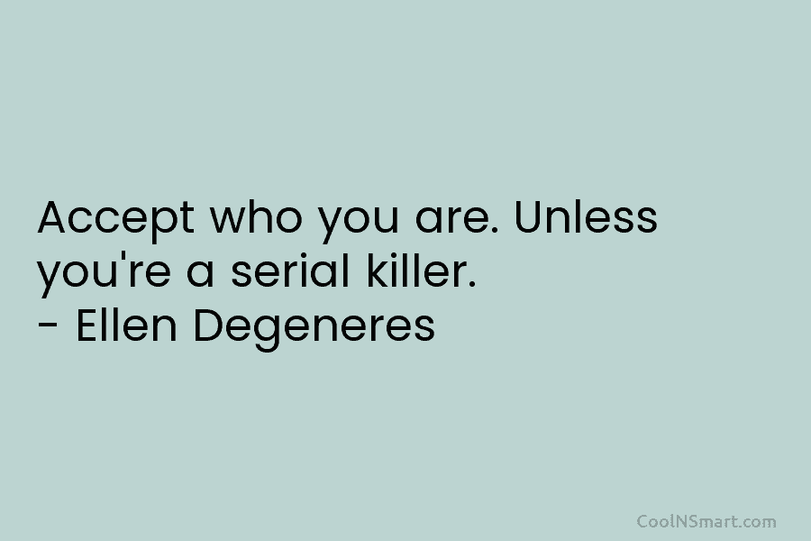 Accept who you are. Unless you’re a serial killer. – Ellen Degeneres