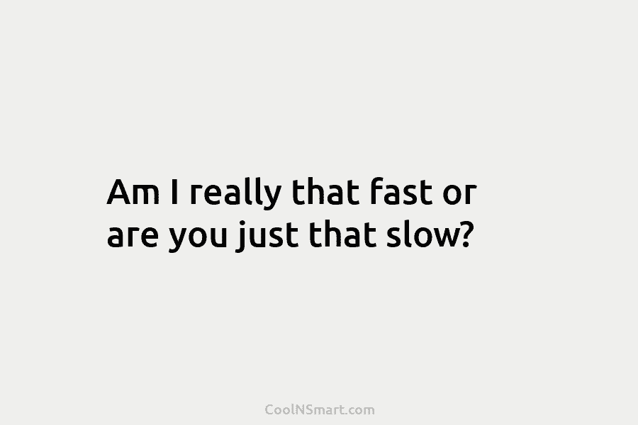 Am I really that fast or are you just that slow?