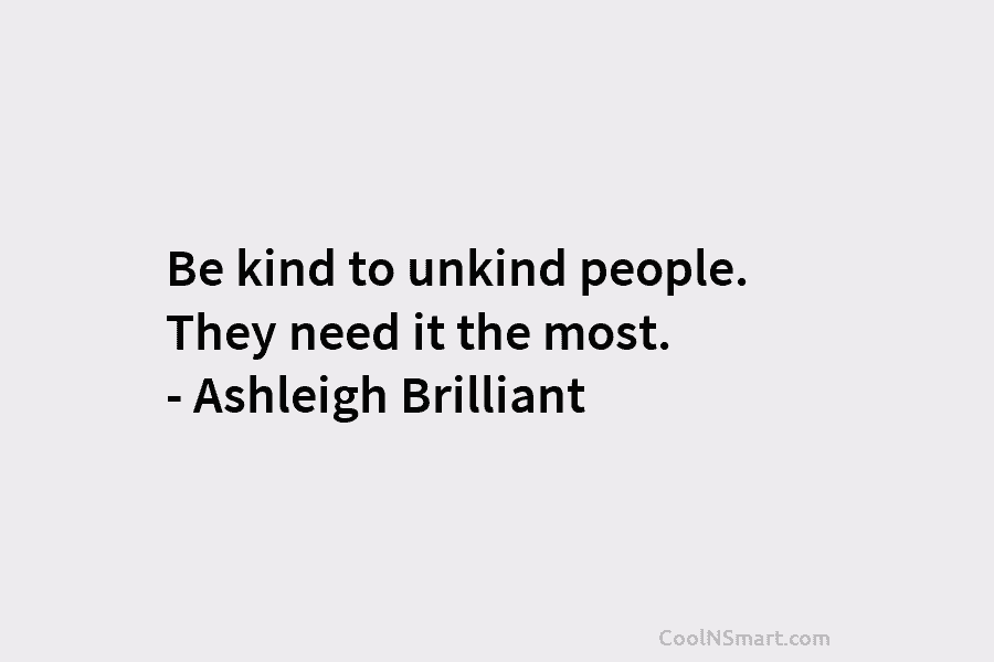 Be kind to unkind people. They need it the most. – Ashleigh Brilliant