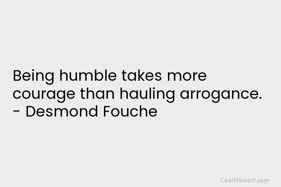 Being humble takes more courage than hauling arrogance. – Desmond Fouche
