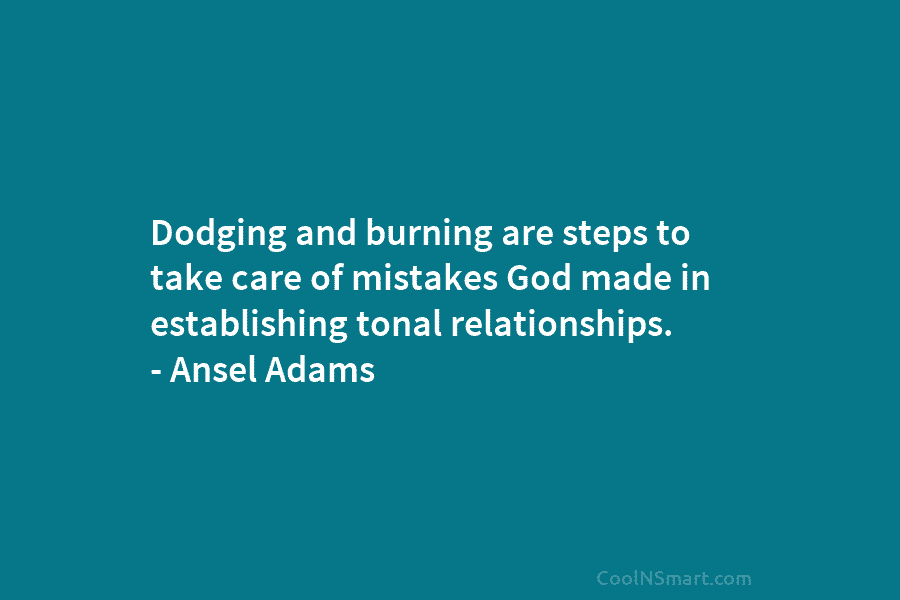 Dodging and burning are steps to take care of mistakes God made in establishing tonal relationships. – Ansel Adams