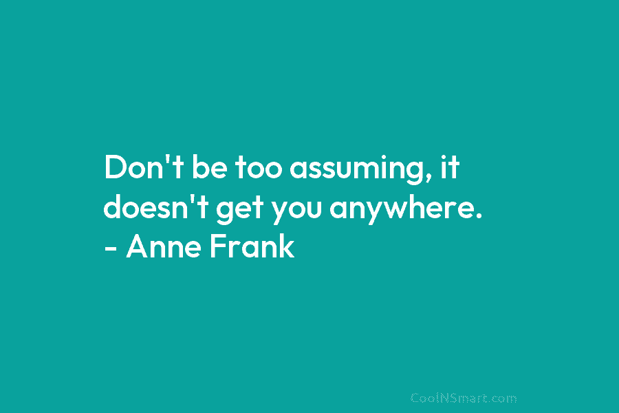 Don’t be too assuming, it doesn’t get you anywhere. – Anne Frank