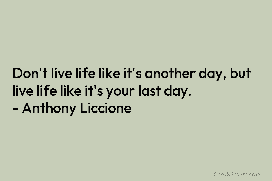 Don’t live life like it’s another day, but live life like it’s your last day. – Anthony Liccione