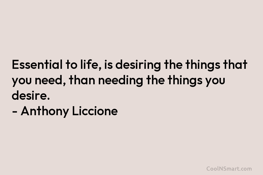 Essential to life, is desiring the things that you need, than needing the things you desire. – Anthony Liccione