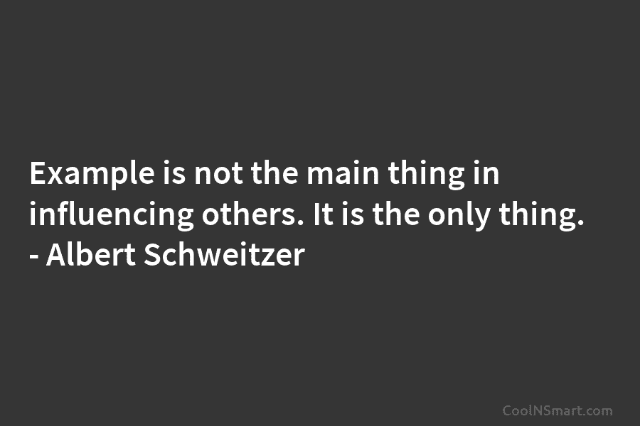 Example is not the main thing in influencing others. It is the only thing. – Albert Schweitzer