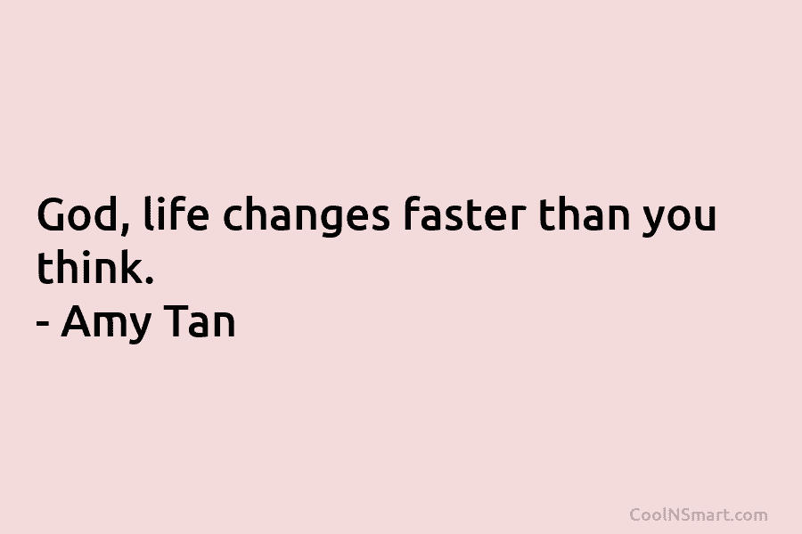God, life changes faster than you think. – Amy Tan