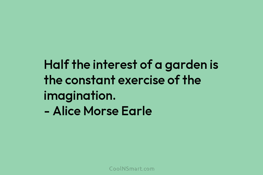 Half the interest of a garden is the constant exercise of the imagination. – Alice Morse Earle