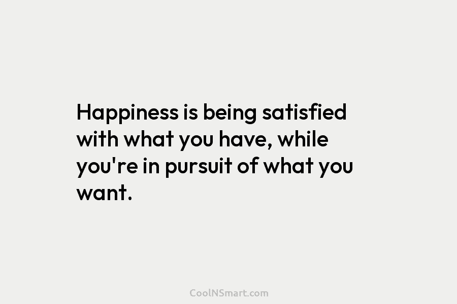 Happiness is being satisfied with what you have, while you’re in pursuit of what you want.