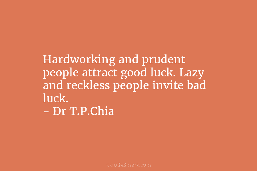 Hardworking and prudent people attract good luck. Lazy and reckless people invite bad luck. – Dr T.P.Chia