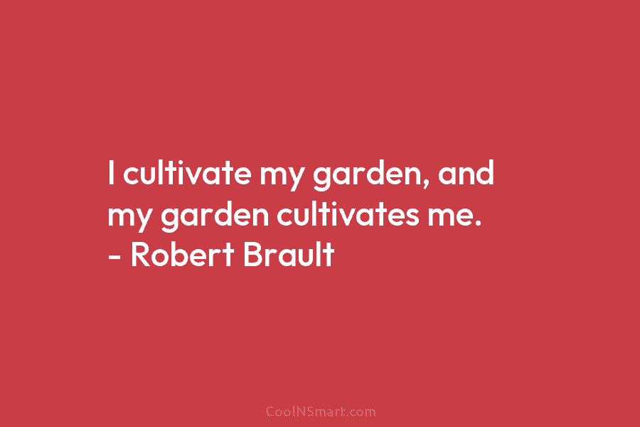 I cultivate my garden, and my garden cultivates me. – Robert Brault